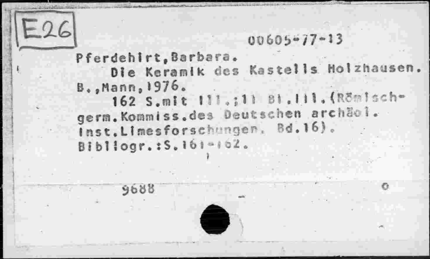 ﻿
üü60b-/7“lЗ Pferdehirt,Barbara.
Ole Keramik des Kastells Holzhausen B,»Mann,19/6.
162 S.mlt 111. ;1I Bl .III. (Reisch-germ.Kommiss.des Deutschen archSci.
I ns t. Limes forschr'ngen. Rd. 1 6).
BiЫlogr.:S.lb »“«o2.
SböB
о